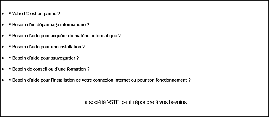 Zone de Texte: * Votre PC est en panne ?* Besoin d'un dpannage informatique ?* Besoin daide pour acqurir du matriel informatique ? * Besoin daide pour une installation ?* Besoin daide pour sauvegarder ?* Besoin de conseil ou dune formation ?* Besoin daide pour linstallation de votre connexion internet ou pour son 	fonctionnement ? La socit VSTE  peut rpondre  vos besoins 